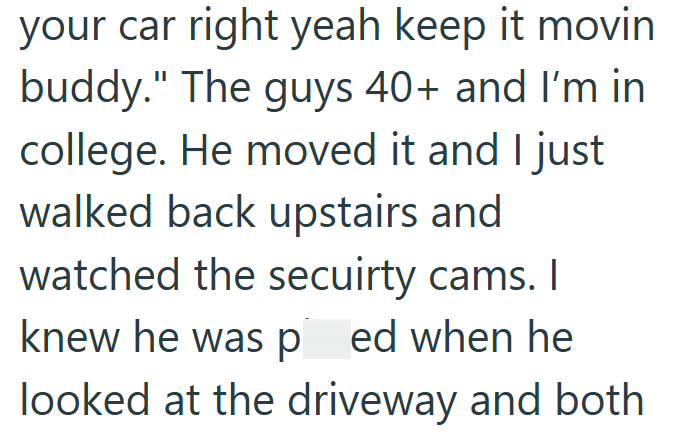 your car right yeah keep it movin buddy." The guys 40+ and I'm in college. He moved it and I just walked back upstairs and watched the secuirty cams. I knew he was ped when he looked at the driveway and both