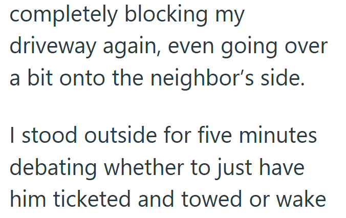 completely blocking my driveway again, even going over a bit onto the neighbor's side. I stood outside for five minutes debating whether to just have him ticketed and towed or wake