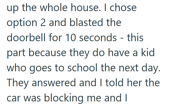 up the whole house. I chose option 2 and blasted the doorbell for 10 seconds - this part because they do have a kid who goes to school the next day. They answered and I told her the car was blocking me and I