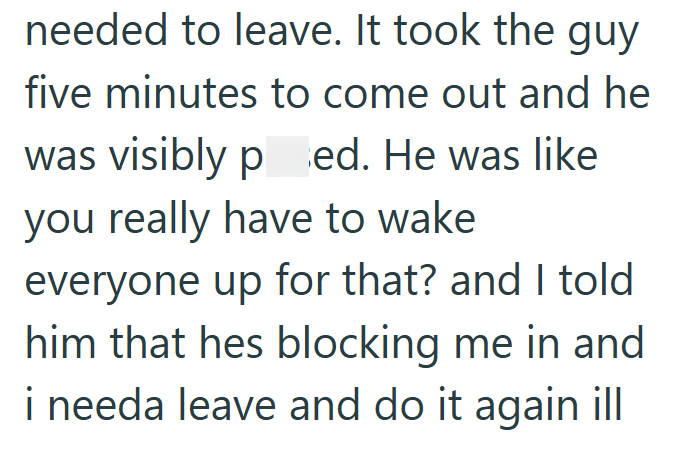 needed to leave. It took the guy five minutes to come out and he was visibly ped. He was like you really have to wake everyone up for that? and I told him that hes blocking me in and i needa leave and do it again ill