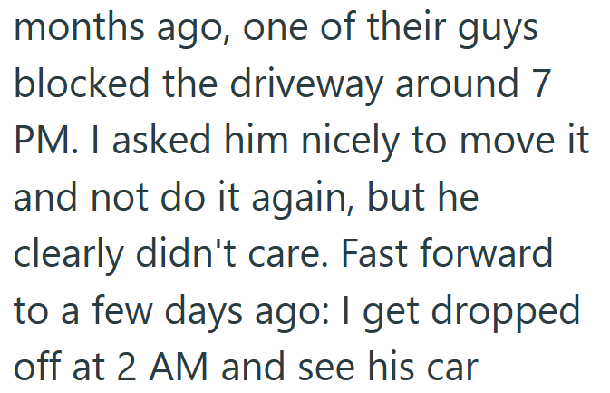 months ago, one of their guys blocked the driveway around 7 PM. I asked him nicely to move it and not do it again, but he clearly didn't care. Fast forward to a few days ago: I get dropped off at 2 AM and see his car