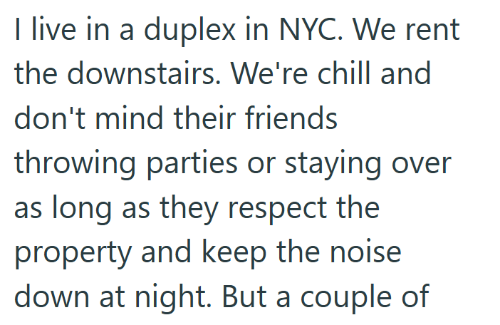 I live in a duplex in NYC. We rent the downstairs. We're chill and don't mind their friends throwing parties or staying over as long as they respect the property and keep the noise down at night. But a couple of