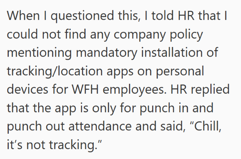 When I questioned this, I told HR that I could not find any company policy mentioning mandatory installation of tracking/location apps on personal devices for WFH employees. HR replied that the app is only for punch in and punch out attendance and said, "Chill, it's not tracking."