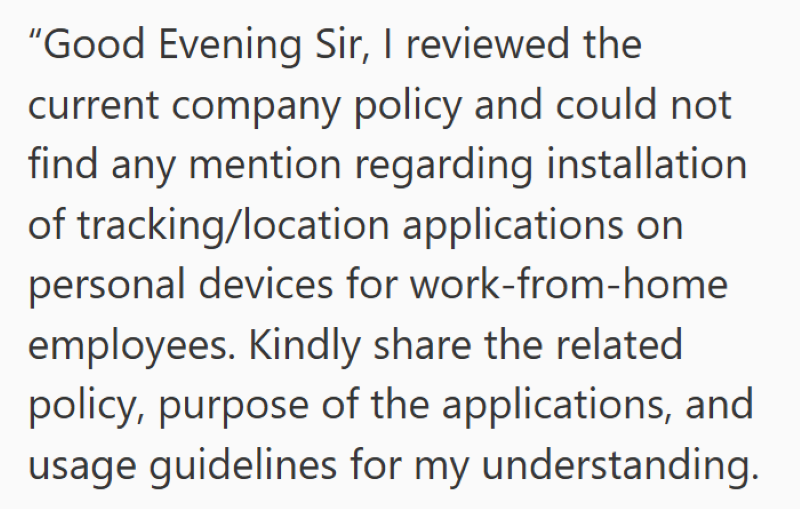 "Good Evening Sir, I reviewed the current company policy and could not find any mention regarding installation of tracking/location applications on personal devices for work-from-home employees. Kindly share the related policy, purpose of the applications, and usage guidelines for my understanding.