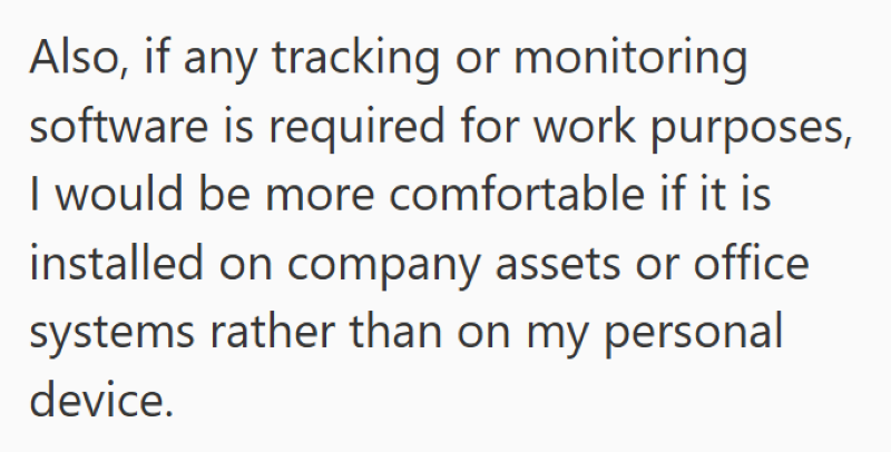 Also, if any tracking or monitoring software is required for work purposes, I would be more comfortable if it is installed on company assets or office systems rather than on my personal device.