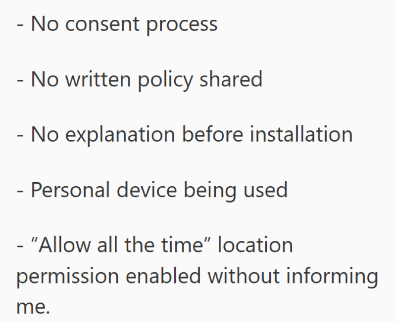 - No consent process - No written policy shared - No explanation before installation - Personal device being used - "Allow all the time" location permission enabled without informing me.