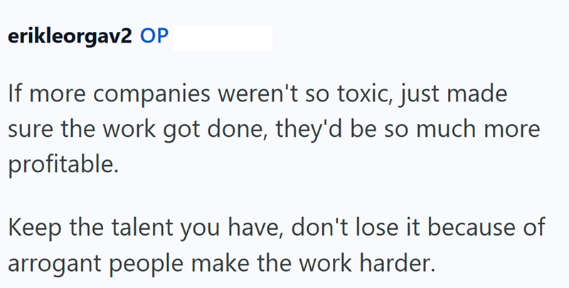 erikleorgav2 OP If more companies weren't so toxic, just made sure the work got done, they'd be so much more profitable. Keep the talent you have, don't lose it because of arrogant people make the work harder.