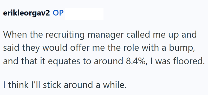 erikleorgav2 OP When the recruiting manager called me up and said they would offer me the role with a bump, and that it equates to around 8.4%, I was floored. I think I'll stick around a while.