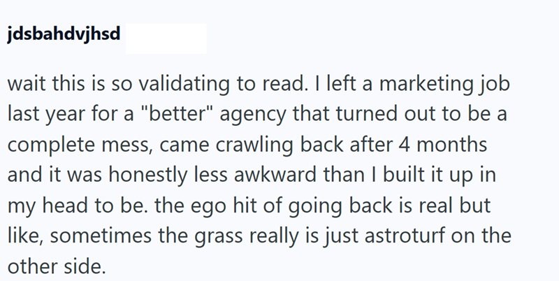 jdsbahdvjhsd wait this is so validating to read. I left a marketing job last year for a "better" agency that turned out to be a complete mess, came crawling back after 4 months and it was honestly less awkward than I built it up in my head to be. the ego hit of going back is real but like, sometimes the grass really is just astroturf on the other side.