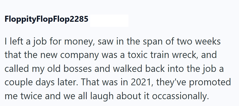 FloppityFlopFlop2285 I left a job for money, saw in the span of two weeks that the new company was a toxic train wreck, and called my old bosses and walked back into the job a couple days later. That was in 2021, they've promoted me twice and we all laugh about it occassionally.