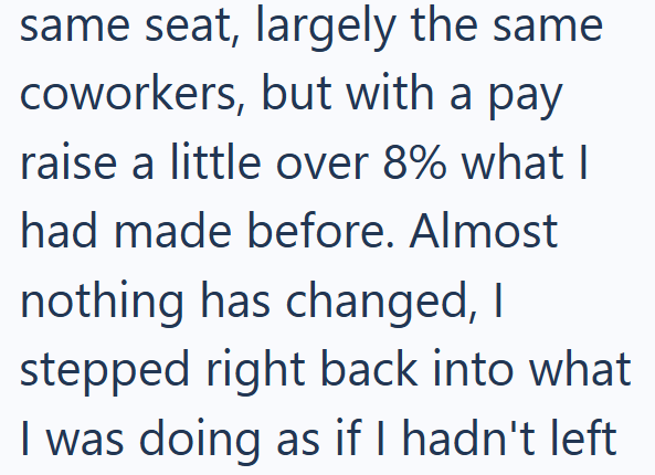 same seat, largely the same coworkers, but with a pay raise a little over 8% what I had made before. Almost nothing has changed, I stepped right back into what I was doing as if I hadn't left