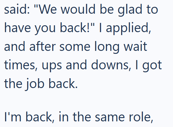 said: "We would be glad to have you back!" I applied, and after some long wait times, ups and downs, I got the job back. I'm back, in the same role,