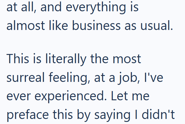 at all, and everything is almost like business as usual. This is literally the most surreal feeling, at a job, I've ever experienced. Let me preface this by saying I didn't