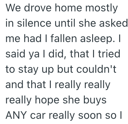 We drove home mostly in silence until she asked me had I fallen asleep. I said ya I did, that I tried to stay up but couldn't and that I really really really hope she buys ANY car really soon so I