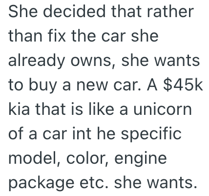 She decided that rather than fix the car she already owns, she wants to buy a new car. A $45k kia that is like a unicorn of a car int he specific model, color, engine package etc. she wants.