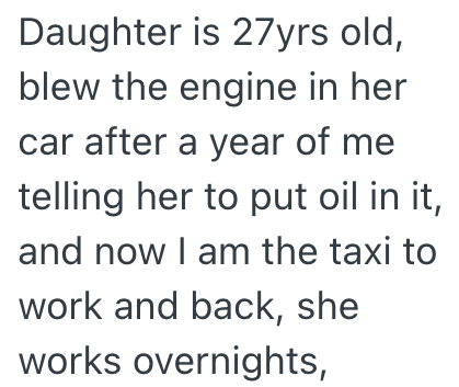 Daughter is 27yrs old, blew the engine in her car after a year of me telling her to put oil in it, and now I am the taxi to work and back, she works overnights,