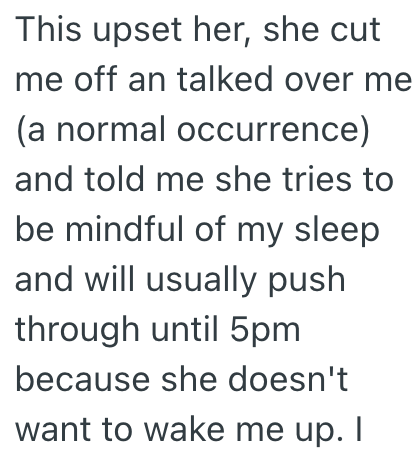 This upset her, she cut me off an talked over me (a normal occurrence) and told me she tries to be mindful of my sleep and will usually push through until 5pm because she doesn't want to wake me up. I