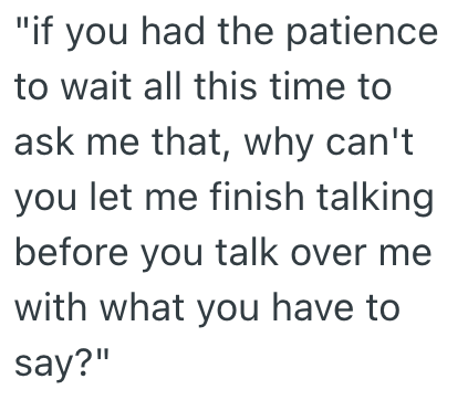 "if you had the patience to wait all this time to ask me that, why can't you let me finish talking before you talk over me with what you have to say?"