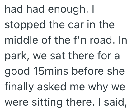had had enough. I stopped the car in the middle of the f'n road. In park, we sat there for a good 15mins before she finally asked me why we were sitting there. I said,