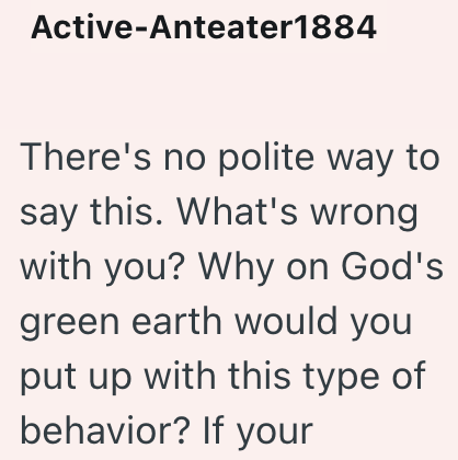 Active-Anteater1884 There's no polite way to say this. What's wrong with you? Why on God's green earth would you put up with this type of behavior? If your