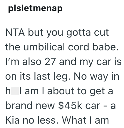 plsletmenap NTA but you gotta cut the umbilical cord babe. I'm also 27 and my car is on its last leg. No way in h I am I about to get a brand new $45k car - Kia no less. What I am a