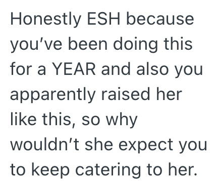 Honestly ESH because you've been doing this for a YEAR and also you apparently raised her like this, so why wouldn't she expect you to keep catering to her.