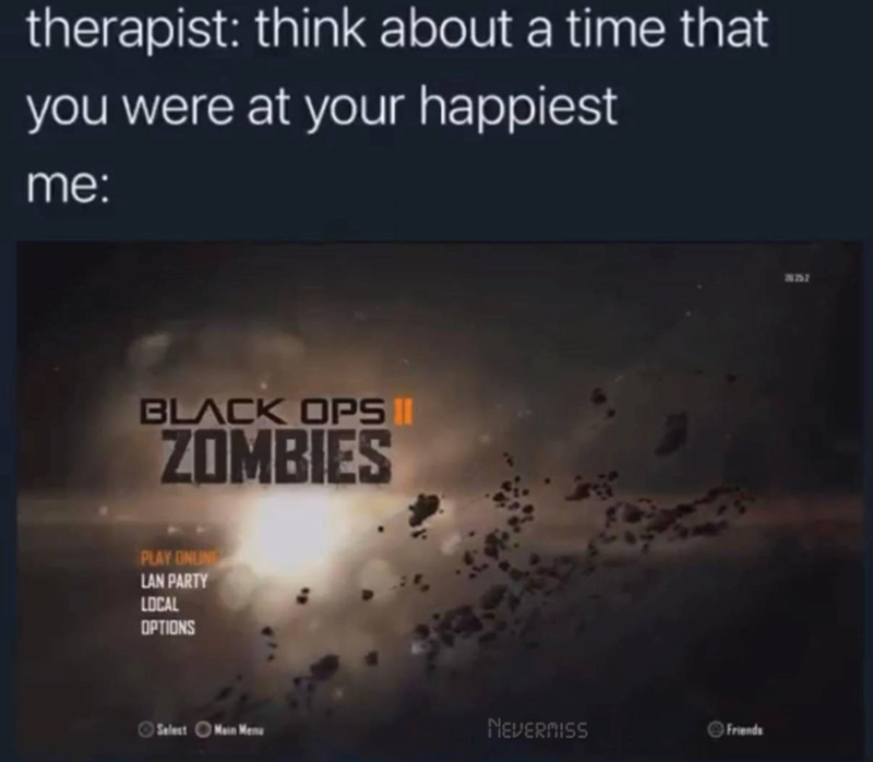 therapist: think about a time that you were at your happiest me: BLACK OPS II ZOMBIES PLAY ONUN LAN PARTY LOCAL OPTIONS Select Main Menu NEVERMISS Friends 30357