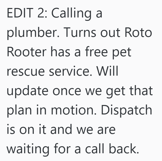 EDIT 2: Calling a plumber. Turns out Roto Rooter has a free pet rescue service. Will update once we get that plan in motion. Dispatch is on it and we are waiting for a call back.