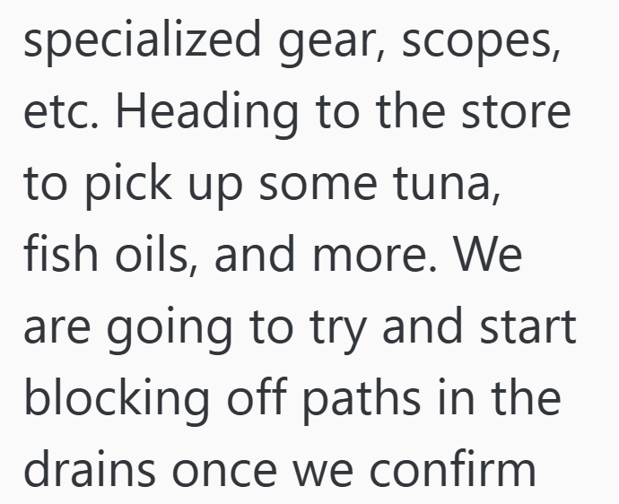 specialized gear, scopes, etc. Heading to the store to pick up some tuna, fish oils, and more. We are going to try and start blocking off paths in the drains once we confirm