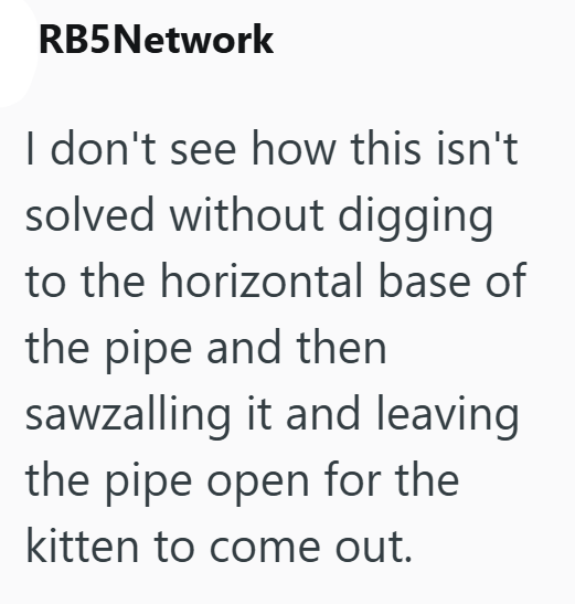 RB5Network I don't see how this isn't solved without digging to the horizontal base of the pipe and then sawzalling it and leaving the pipe open for the kitten to come out.