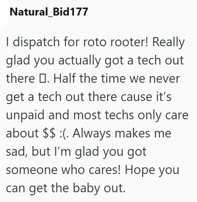 Natural Bid177 I dispatch for roto rooter! Really glad you actually got a tech out there . Half the time we never get a tech out there cause it's unpaid and most techs only care about $$ :(. Always makes me sad, but I'm glad you got someone who cares! Hope you can get the baby out.