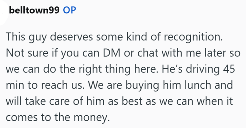 belltown99 OP This guy deserves some kind of recognition. Not sure if you can DM or chat with me later so we can do the right thing here. He's driving 45 min to reach us. We are buying him lunch and will take care of him as best as we can when it comes to the money.