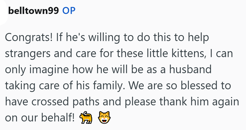 belltown99 OP Congrats! If he's willing to do this to help strangers and care for these little kittens, I can only imagine how he will be as a husband taking care of his family. We are so blessed to have crossed paths and please thank him again. on our behalf! M