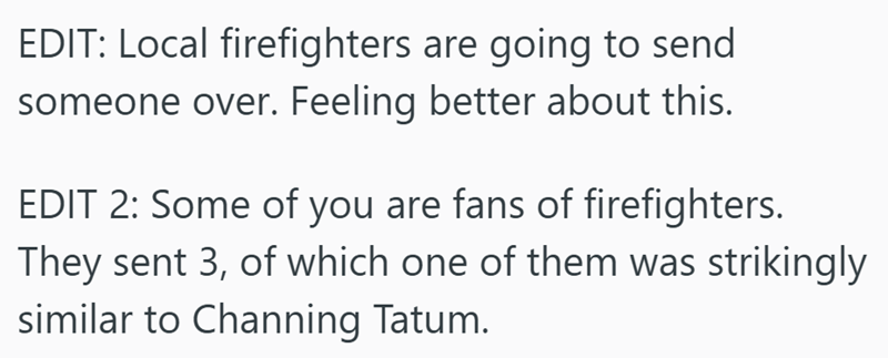 EDIT: Local firefighters are going to send someone over. Feeling better about this. EDIT 2: Some of you are fans of firefighters. They sent 3, of which one of them was strikingly similar to Channing Tatum.