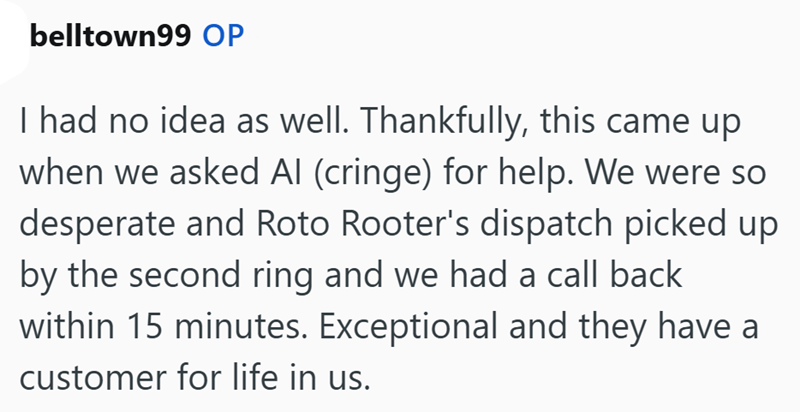 belltown99 OP I had no idea as well. Thankfully, this came up when we asked Al (cringe) for help. We were so desperate and Roto Rooter's dispatch picked up by the second ring and we had a call back within 15 minutes. Exceptional and they have a customer for life in us.
