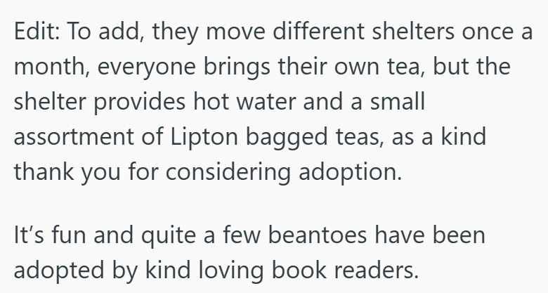 Edit: To add, they move different shelters once a month, everyone brings their own tea, but the shelter provides hot water and a small assortment of Lipton bagged teas, as a kind thank you for considering adoption. It's fun and quite a few beantoes have been adopted by kind loving book readers.