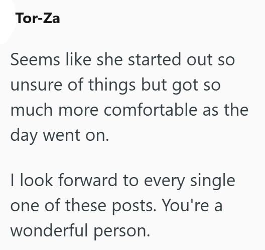 Tor-Za Seems like she started out so unsure of things but got so much more comfortable as the day went on. I look forward to every single one of these posts. You're a wonderful person.