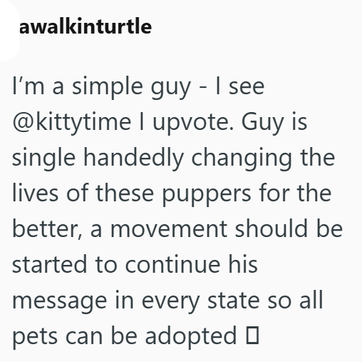 awalkinturtle I'm a simple guy - I see @kittytime I upvote. Guy is single handedly changing the lives of these puppers for the better, a movement should be started to continue his message in every state so all pets can be adopted □