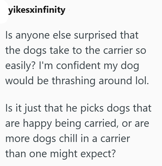 yikesxinfinity Is anyone else surprised that the dogs take to the carrier so easily? I'm confident my dog. would be thrashing around lol. Is it just that he picks dogs that are happy being carried, or are more dogs chill in a carrier than one might expect?