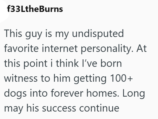 f33LtheBurns This guy is my undisputed favorite internet personality. At this point i think I've born witness to him getting 100+ dogs into forever homes. Long may his success continue