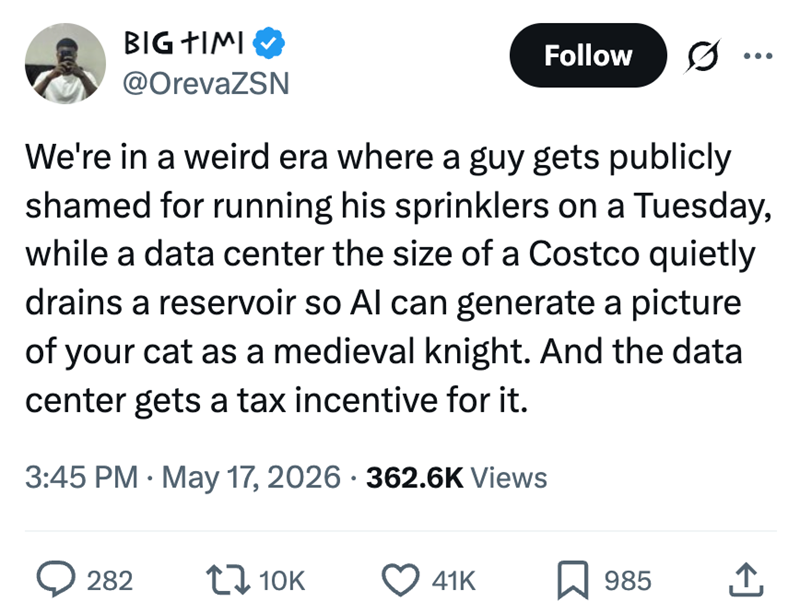 BIG TIMI @OrevaZSN Follow 0. We're in a weird era where a guy gets publicly shamed for running his sprinklers on a Tuesday, while a data center the size of a Costco quietly drains a reservoir so Al can generate a picture of your cat as a medieval knight. And the data center gets a tax incentive for it. 3:45 PM May 17, 2026 362.6K Views • > 282 10K 41K 985 ←]
