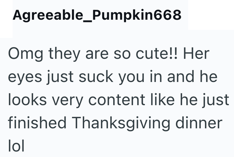 Agreeable_Pumpkin668 Omg they are so cute!! Her eyes just suck you in and he looks very content like he just finished Thanksgiving dinner lol