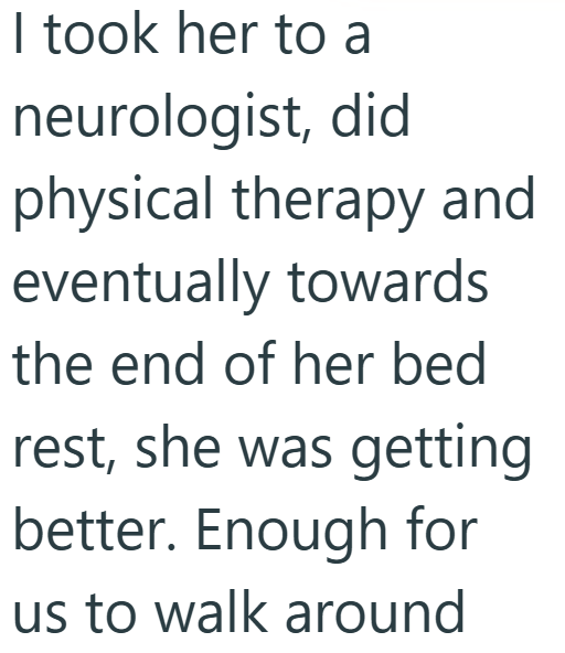 I took her to a neurologist, did physical therapy and eventually towards the end of her bed rest, she was getting better. Enough for us to walk around
