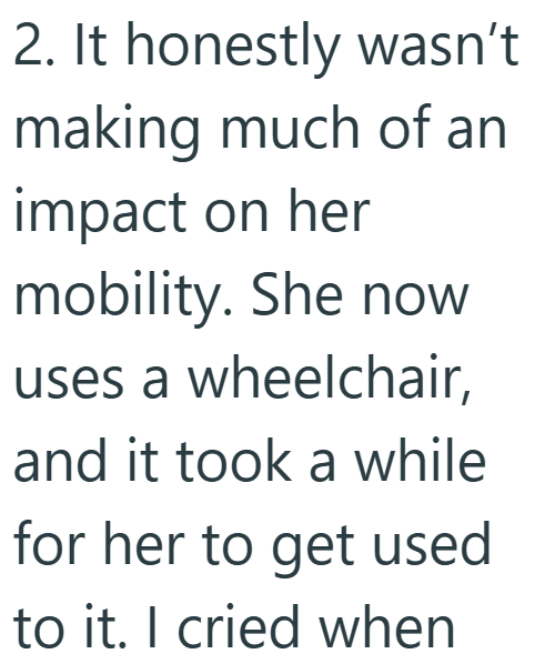 2. It honestly wasn't making much of an impact on her mobility. She now uses a wheelchair, and it took a while for her to get used to it. I cried when