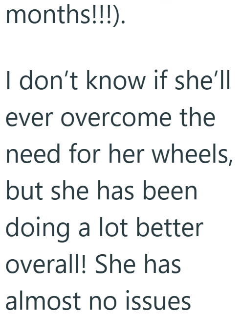 months!!!). I don't know if she'll ever overcome the need for her wheels, but she has been doing a lot better overall! She has almost no issues
