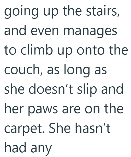 going up the stairs, and even manages to climb up onto the couch, as long as she doesn't slip and her paws are on the carpet. She hasn't had any