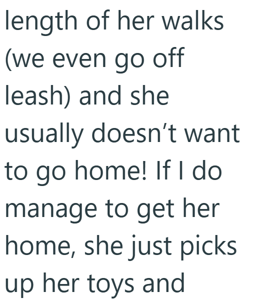 length of her walks (we even go off leash) and she usually doesn't want to go home! If I do manage to get her home, she just picks up her toys and