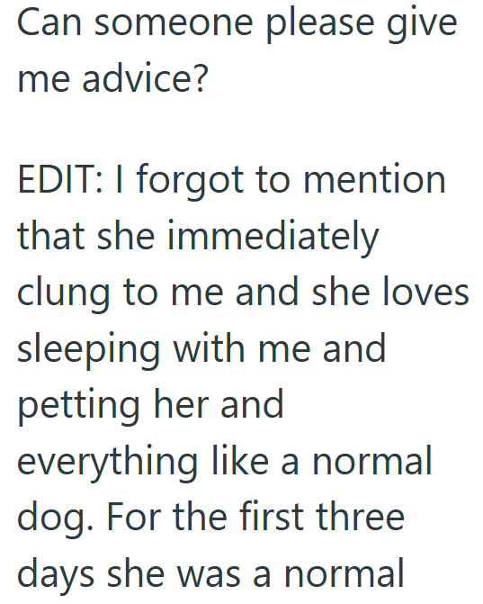 Can someone please give me advice? EDIT: I forgot to mention that she immediately clung to me and she loves sleeping with me and petting her and everything like a normal dog. For the first three days she was a normal