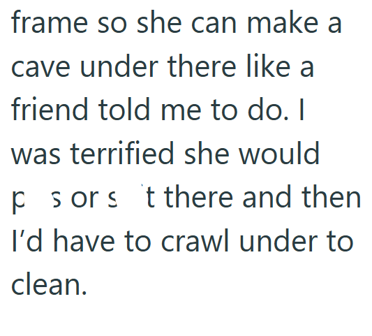 frame so she can make a cave under there like a friend told me to do. I was terrified she would ps or s t there and then I'd have to crawl under to clean.