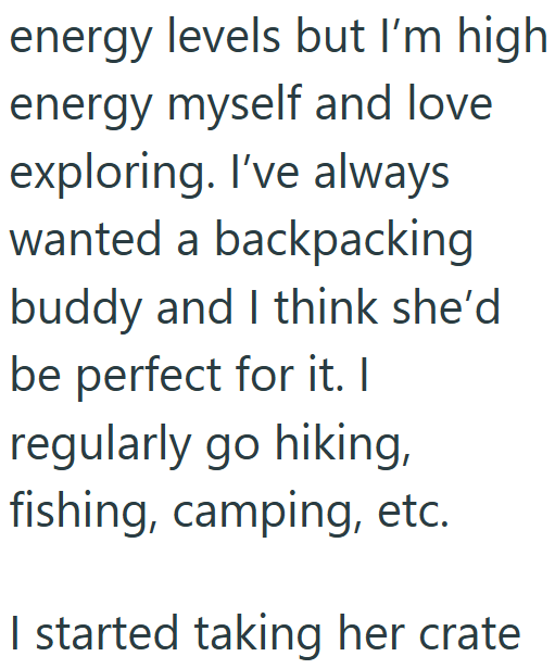 energy levels but I'm high energy myself and love exploring. I've always wanted a backpacking buddy and I think she'd be perfect for it. I regularly go hiking, fishing, camping, etc. I started taking her crate